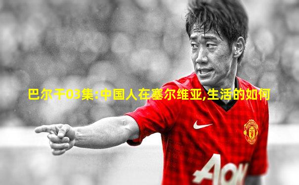 巴尔干03集:中国人在塞尔维亚,生活的如何