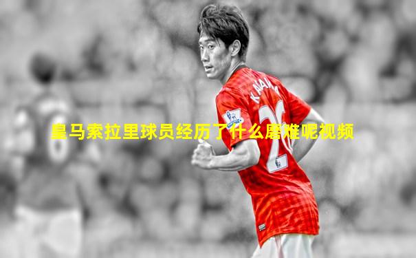 皇马索拉里球员经历了什么磨难呢视频